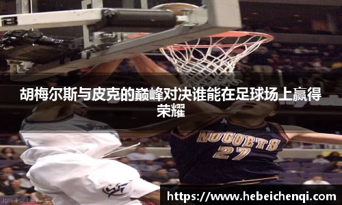 胡梅尔斯与皮克的巅峰对决谁能在足球场上赢得荣耀